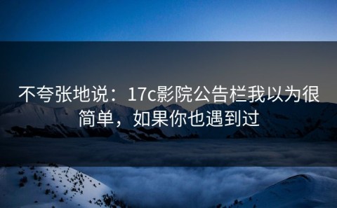 不夸张地说：17c影院公告栏我以为很简单，如果你也遇到过