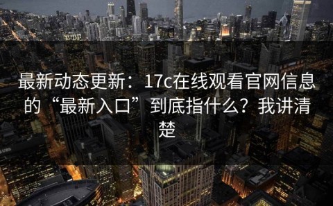 最新动态更新：17c在线观看官网信息的“最新入口”到底指什么？我讲清楚