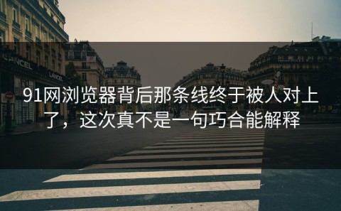 91网浏览器背后那条线终于被人对上了，这次真不是一句巧合能解释