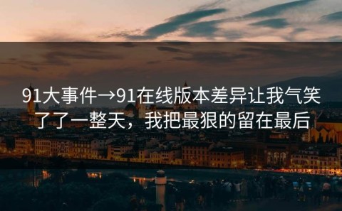 91大事件→91在线版本差异让我气笑了了一整天，我把最狠的留在最后