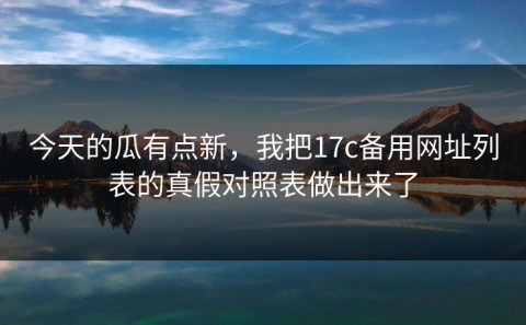 今天的瓜有点新，我把17c备用网址列表的真假对照表做出来了