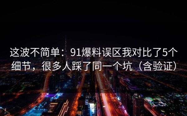 这波不简单：91爆料误区我对比了5个细节，很多人踩了同一个坑（含验证）