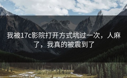 我被17c影院打开方式坑过一次，人麻了，我真的被震到了