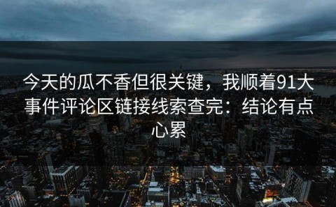 今天的瓜不香但很关键，我顺着91大事件评论区链接线索查完：结论有点心累