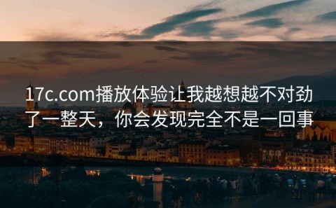 17c.com播放体验让我越想越不对劲了一整天，你会发现完全不是一回事