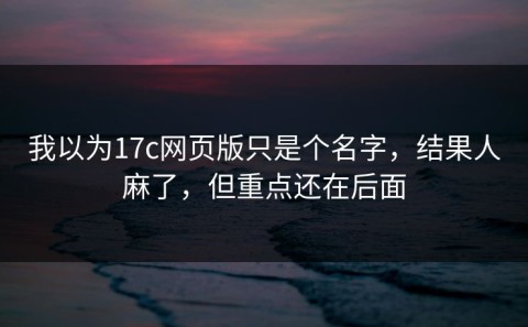 我以为17c网页版只是个名字，结果人麻了，但重点还在后面