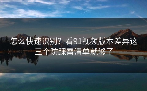 怎么快速识别？看91视频版本差异这三个防踩雷清单就够了