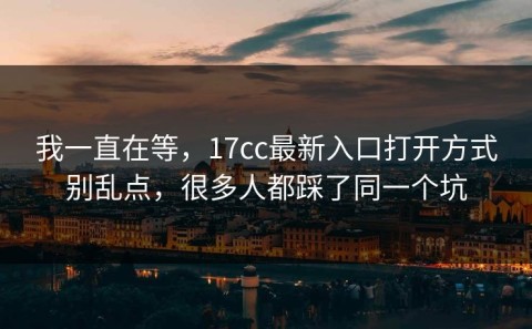 我一直在等，17cc最新入口打开方式别乱点，很多人都踩了同一个坑