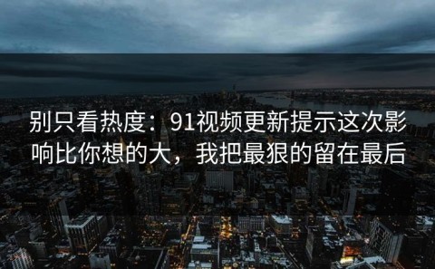 别只看热度：91视频更新提示这次影响比你想的大，我把最狠的留在最后