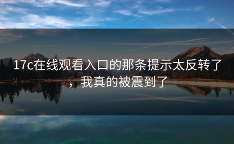 17c在线观看入口的那条提示太反转了，我真的被震到了