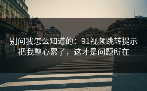 别问我怎么知道的：91视频跳转提示把我整心累了，这才是问题所在