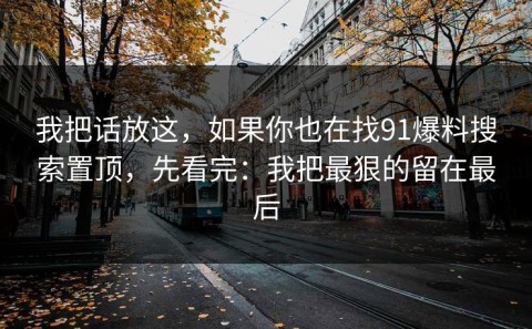 我把话放这，如果你也在找91爆料搜索置顶，先看完：我把最狠的留在最后
