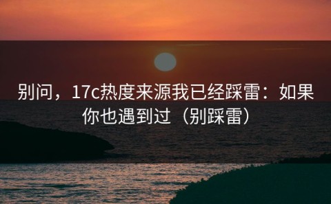 别问，17c热度来源我已经踩雷：如果你也遇到过（别踩雷）