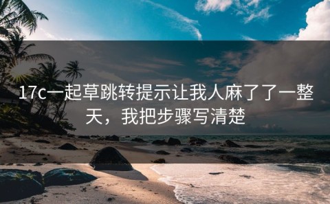 17c一起草跳转提示让我人麻了了一整天，我把步骤写清楚