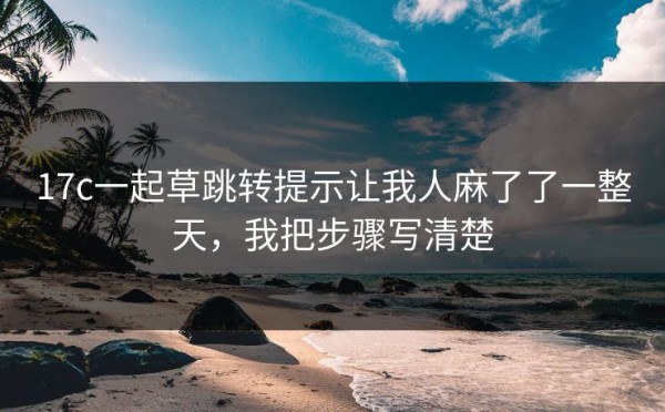 17c一起草跳转提示让我人麻了了一整天，我把步骤写清楚