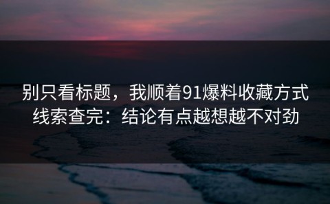 别只看标题，我顺着91爆料收藏方式线索查完：结论有点越想越不对劲