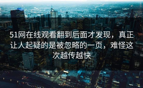 51网在线观看翻到后面才发现，真正让人起疑的是被忽略的一页，难怪这次越传越快