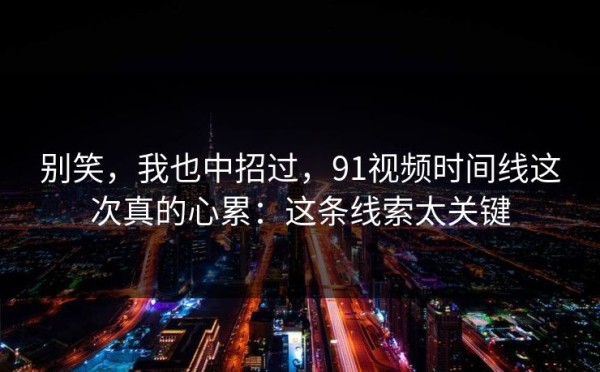 别笑，我也中招过，91视频时间线这次真的心累：这条线索太关键