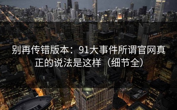 别再传错版本：91大事件所谓官网真正的说法是这样（细节全）