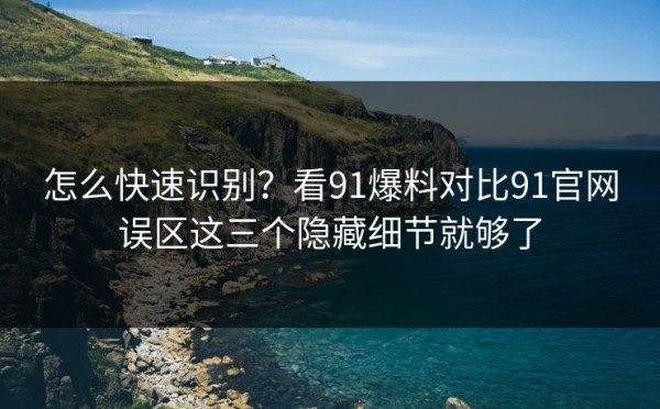 怎么快速识别？看91爆料对比91官网误区这三个隐藏细节就够了