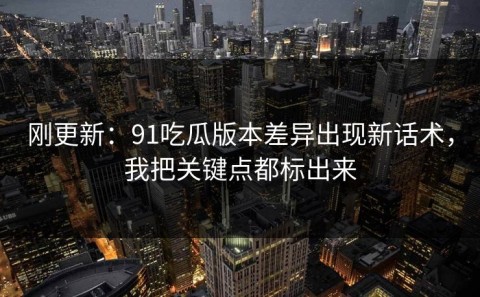 刚更新：91吃瓜版本差异出现新话术，我把关键点都标出来
