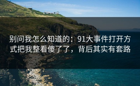 别问我怎么知道的：91大事件打开方式把我整看傻了了，背后其实有套路