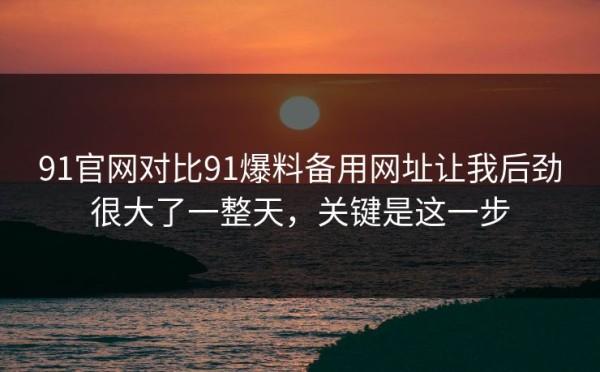 91官网对比91爆料备用网址让我后劲很大了一整天，关键是这一步
