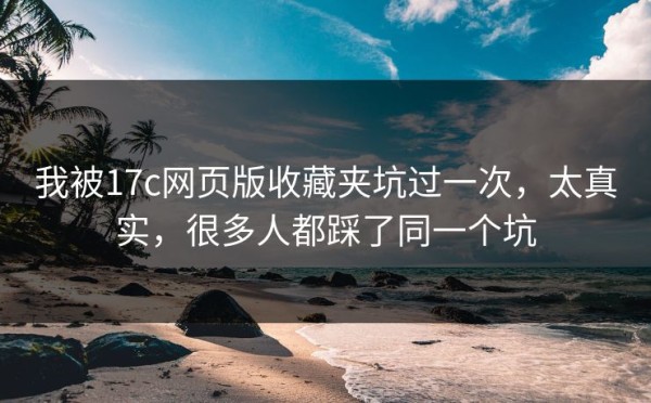 我被17c网页版收藏夹坑过一次，太真实，很多人都踩了同一个坑