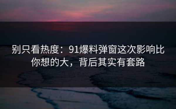 别只看热度：91爆料弹窗这次影响比你想的大，背后其实有套路