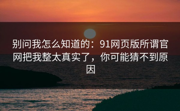 别问我怎么知道的：91网页版所谓官网把我整太真实了，你可能猜不到原因