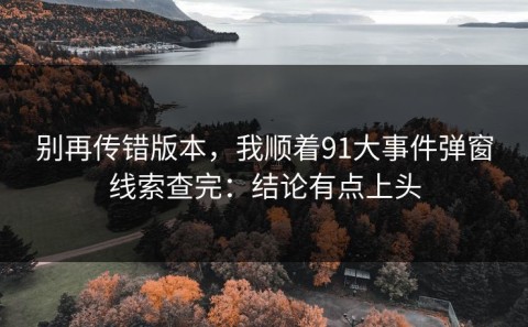 别再传错版本，我顺着91大事件弹窗线索查完：结论有点上头
