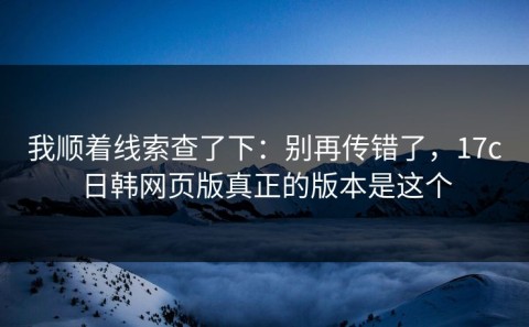 我顺着线索查了下：别再传错了，17c日韩网页版真正的版本是这个