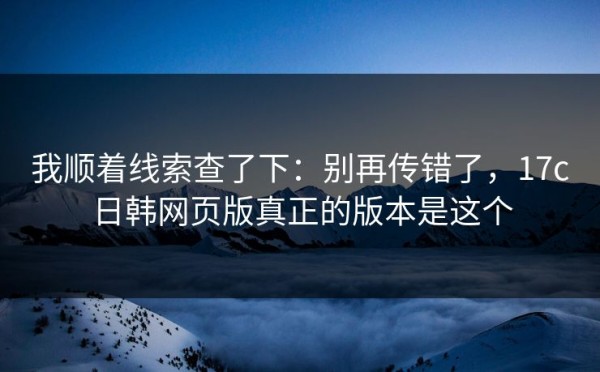 我顺着线索查了下：别再传错了，17c日韩网页版真正的版本是这个