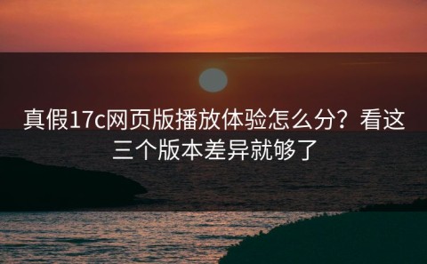 真假17c网页版播放体验怎么分？看这三个版本差异就够了