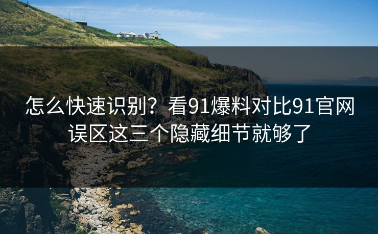 怎么快速识别？看91爆料对比91官网误区这三个隐藏细节就够了