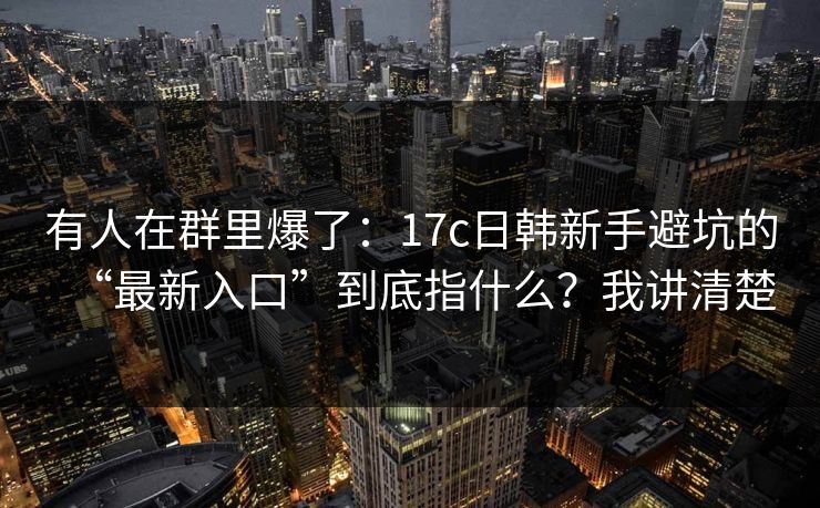 有人在群里爆了：17c日韩新手避坑的“最新入口”到底指什么？我讲清楚