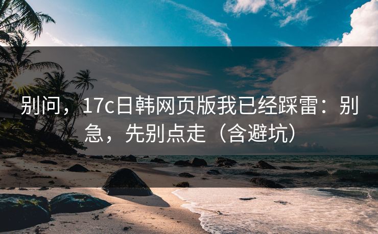 别问，17c日韩网页版我已经踩雷：别急，先别点走（含避坑）