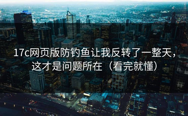 17c网页版防钓鱼让我反转了一整天，这才是问题所在（看完就懂）