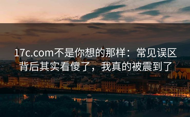 17c.com不是你想的那样：常见误区背后其实看傻了，我真的被震到了