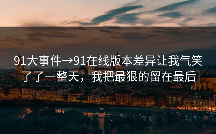 91大事件→91在线版本差异让我气笑了了一整天，我把最狠的留在最后