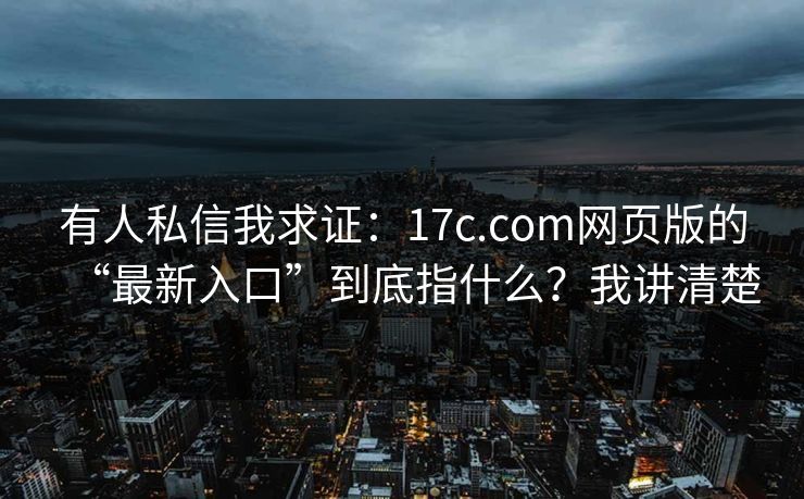 有人私信我求证：17c.com网页版的“最新入口”到底指什么？我讲清楚