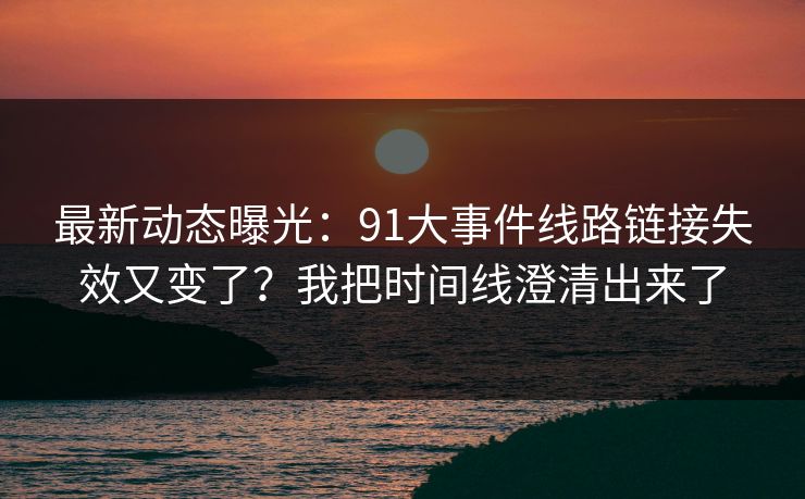 最新动态曝光：91大事件线路链接失效又变了？我把时间线澄清出来了
