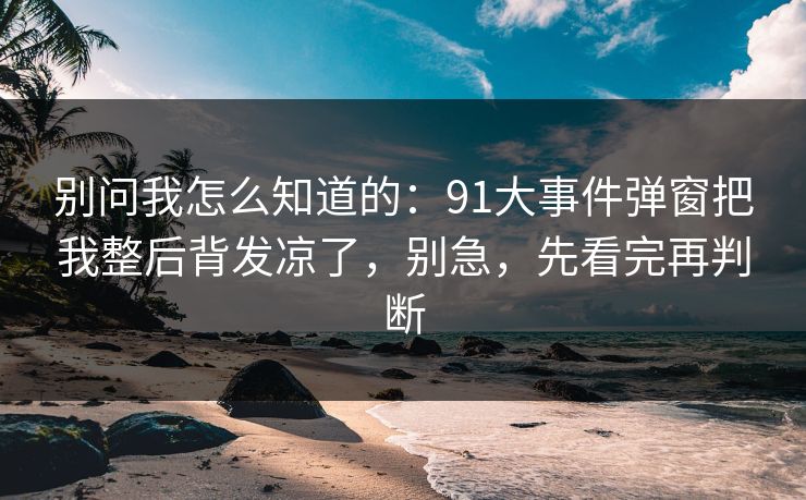 别问我怎么知道的：91大事件弹窗把我整后背发凉了，别急，先看完再判断