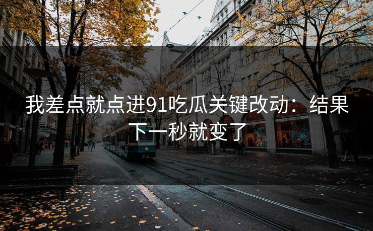 我差点就点进91吃瓜关键改动：结果下一秒就变了