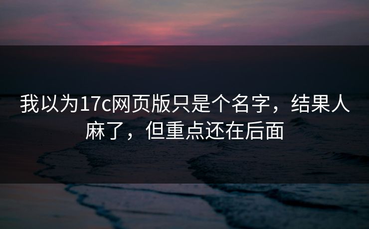 我以为17c网页版只是个名字，结果人麻了，但重点还在后面