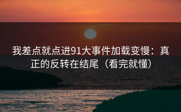 我差点就点进91大事件加载变慢：真正的反转在结尾（看完就懂）