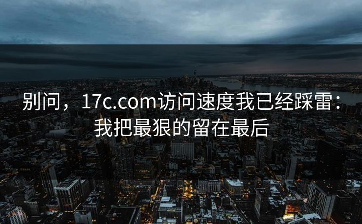 别问，17c.com访问速度我已经踩雷：我把最狠的留在最后