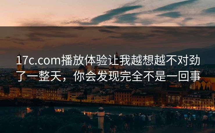 17c.com播放体验让我越想越不对劲了一整天，你会发现完全不是一回事