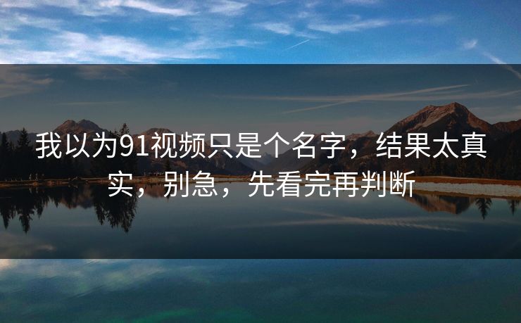 我以为91视频只是个名字，结果太真实，别急，先看完再判断