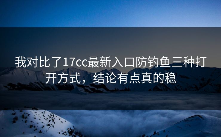 我对比了17cc最新入口防钓鱼三种打开方式，结论有点真的稳